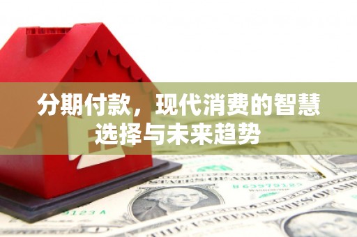 清河门分期付款，现代消费的智慧选择与未来趋势