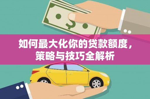 清河门如何最大化你的贷款额度，策略与技巧全解析